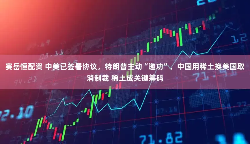 赛岳恒配资 中美已签署协议，特朗普主动“邀功”，中国用稀土换美国取消制裁 稀土成关键筹码