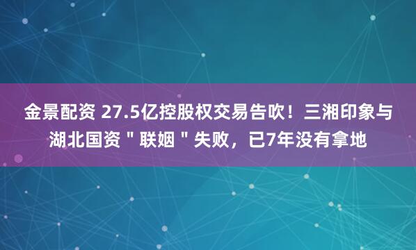 金景配资 27.5亿控股权交易告吹！三湘印象与湖北国资＂联姻＂失败，已7年没有拿地