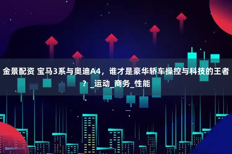 金景配资 宝马3系与奥迪A4，谁才是豪华轿车操控与科技的王者？_运动_商务_性能