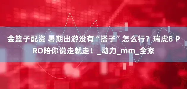 金篮子配资 暑期出游没有“搭子”怎么行？瑞虎8 PRO陪你说走就走！_动力_mm_全家