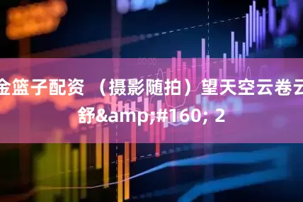 金篮子配资 （摄影随拍）望天空云卷云舒&#160; 2