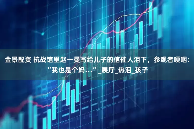 金景配资 抗战馆里赵一曼写给儿子的信催人泪下，参观者哽咽：“我也是个妈…”_展厅_热泪_孩子