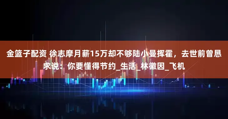 金篮子配资 徐志摩月薪15万却不够陆小曼挥霍，去世前曾恳求说：你要懂得节约_生活_林徽因_飞机