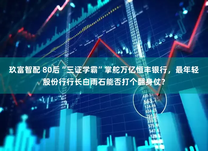 玖富智配 80后“三证学霸”掌舵万亿恒丰银行，最年轻股份行行长白雨石能否打个翻身仗？