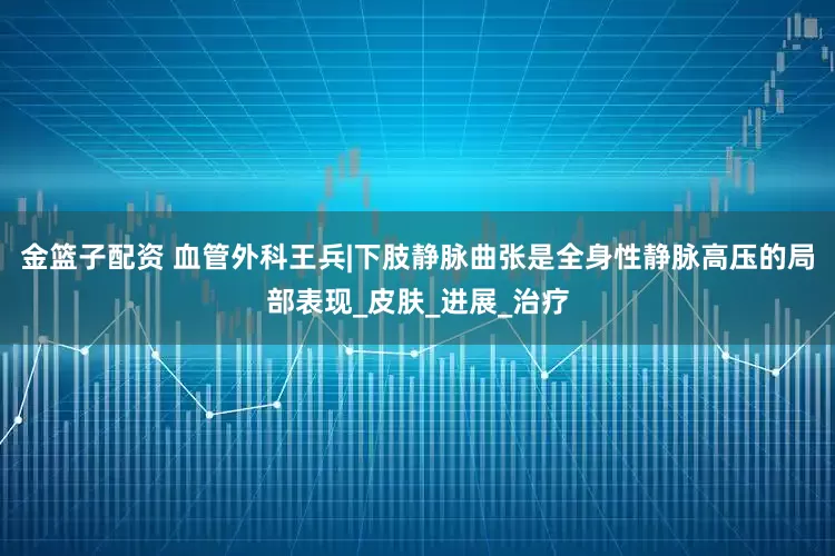 金篮子配资 血管外科王兵|下肢静脉曲张是全身性静脉高压的局部表现_皮肤_进展_治疗