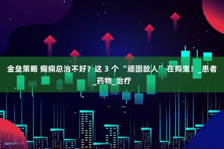 金垒策略 癫痫总治不好？这 3 个 “顽固敌人” 在捣鬼！_患者_药物_治疗
