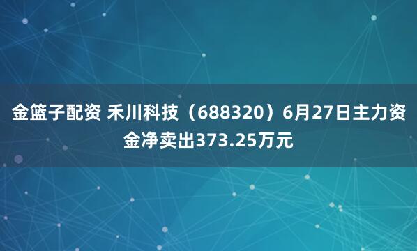 金篮子配资 禾川科技（688320）6月27日主力资金净卖出373.25万元