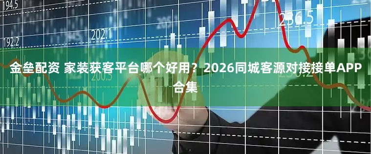 金垒配资 家装获客平台哪个好用？2026同城客源对接接单APP合集