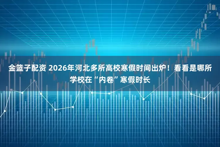 金篮子配资 2026年河北多所高校寒假时间出炉！看看是哪所学校在“内卷”寒假时长