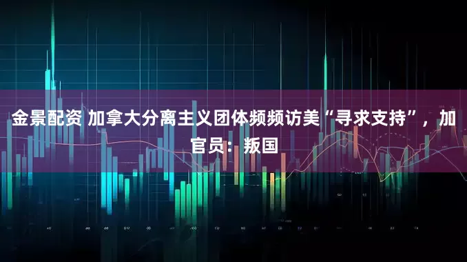金景配资 加拿大分离主义团体频频访美“寻求支持”，加官员：叛国