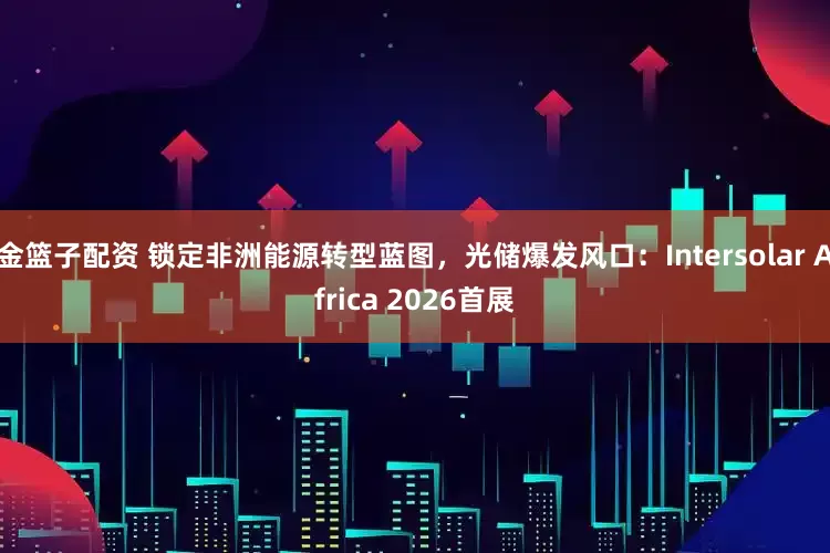 金篮子配资 锁定非洲能源转型蓝图，光储爆发风口：Intersolar Africa 2026首展